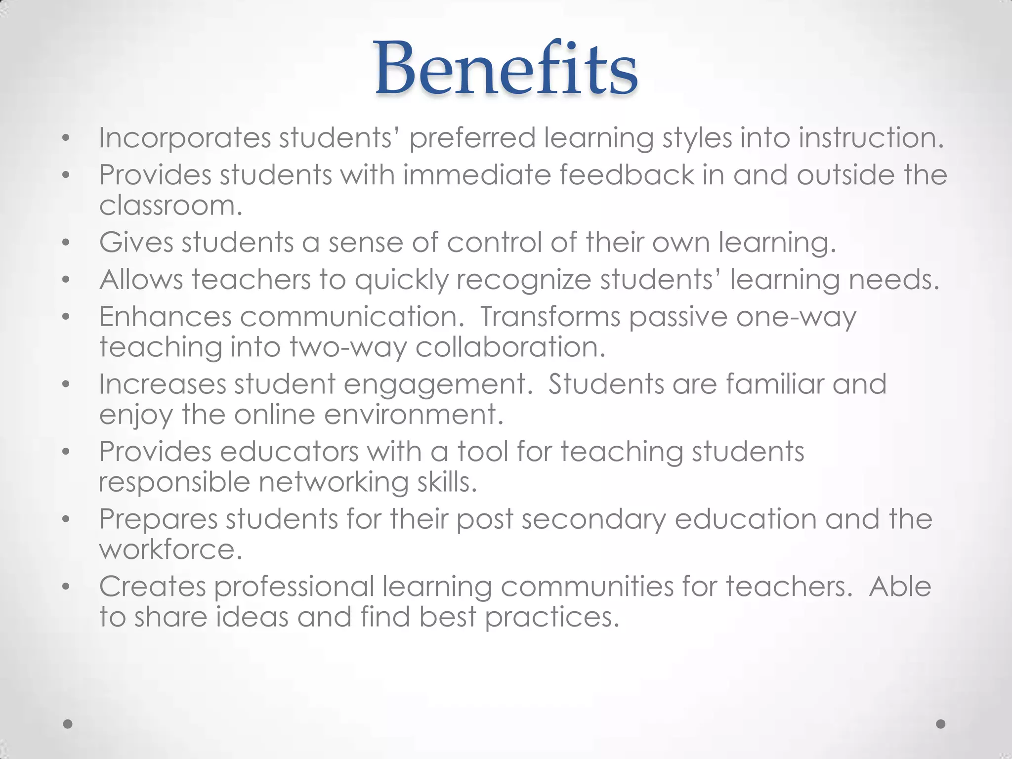 Benefits
• Incorporates students’ preferred learning styles into instruction.
• Provides students with immediate feedback in and outside the
classroom.
• Gives students a sense of control of their own learning.
• Allows teachers to quickly recognize students’ learning needs.
• Enhances communication. Transforms passive one-way
teaching into two-way collaboration.
• Increases student engagement. Students are familiar and
enjoy the online environment.
• Provides educators with a tool for teaching students
responsible networking skills.
• Prepares students for their post secondary education and the
workforce.
• Creates professional learning communities for teachers. Able
to share ideas and find best practices.
 