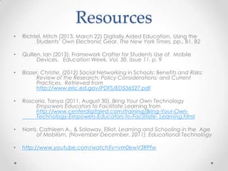 Resources
• Richtel, Mitch (2013, March 22) Digitally Aided Education, Using the
Students’ Own Electronic Gear. The New York Times, pp., B1, B2
• Quillen, Ian (2013). Framework Crafter for Students Use of Mobile
Devices. Education Week, Vol. 30, Issue 11, p. 9
• Blazer, Christie, (2012) Social Networking in Schools: Benefits and Risks;
Review of the Research; Policy Considerations; and Current
Practices. Retrieved from
http://www.eric.ed.gov/PDFS/ED536527.pdf
• Roscoria, Tanya (2011, August 30). Bring Your Own Technology
Empowers Educators to Facilitate Learning from
http://www.centerdigitaled.com/training/Bring-Your-Own-
Technology-Empowers-Educators-to-Facilitate- Learning.html
• Norris, Cathleen A., & Soloway, Elliot, Learning and Schooling in the Age
of Mobilism, (November-December, 2011), Educational Technology
• http://www.youtube.com/watch?v=vm0ewV3RPfw
 
