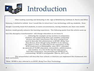 Introduction
After reading Learning and Schooling in the Age of Mobilism by Cathleen A. Norris and Elliot
Soloway, I started to rethink how I would like to retool how I use technology with my students. Even
though I currently teach K-5 students, in some circumstances, having students use their own mobile
devices would greatly enhance the learning experience. The following quote from the article sums up
how this disruptive transformation will change education as we know it.
“ . . .following the example set by workers in companies;
students will simply bring their own (mobile) computing
devices into their classrooms! The term coming to be
used to describe this phenomenon is BYOD—Bring Your
Own Device. Even though today BYOD is in its infancy,
the future is clear. In reflecting on his experience at the
ISTE Conference in Philadelphia, June 2011—attended
by upwards of 15,000 educators, researchers, administrators,
and vendors—in a list of the top five take-aways
from that conference, one journalist put BYOD as #1,
commenting: “BYOD is unstoppable.”(Norris, 2011, p.9)
This presentation will describe how schools or districts can implement this framework into
their curriculum.
*Note: BYOD is also referred to as BYOT, Bring Your Own Technology
 