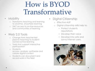How is BYOD
Transformative
• Digital Citizenship
o Effective AUP
o Digital citizenship skills help to:
• Protect students
reputations
• Develop their voice
• Develop into safe and
savvy internet users.
• Mobility
o Transforms teaching and learning
to anytime, anywhere learning
o 24/7 access to on-line resources
and communities of learning
• Web 2.0 Tools
o Change from teacher-led
passive teaching to student-
owned active learning
o Tools that support interactive
participation
o Students
access, analyze, synthesize and
create digital content
o Students can document and
record work in the field
 