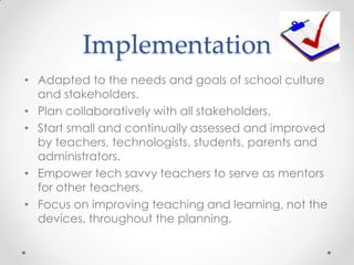 Implementation
• Adapted to the needs and goals of school culture
and stakeholders.
• Plan collaboratively with all stakeholders.
• Start small and continually assessed and improved
by teachers, technologists, students, parents and
administrators.
• Empower tech savvy teachers to serve as mentors
for other teachers.
• Focus on improving teaching and learning, not the
devices, throughout the planning.
 