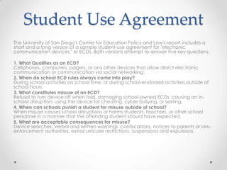 Student Use Agreement
The University of San Diego's Center for Education Policy and Law's report includes a
short and a long version of a sample student-use agreement for "electronic
communication devices," or ECDs. Both versions attempt to answer five key questions.
1. What Qualifies as an ECD?
Cellphones, computers, pagers, or any other devices that allow direct electronic
communication or communication via social networking.
2. When do school ECD rules always come into play?
During school activities on school time, or during school-endorsed activities outside of
school hours.
3. What constitutes misuse of an ECD?
Refusal to turn device off when told, damaging school-owned ECDs, causing an in-
school disruption, using the device for cheating, cyber bullying, or sexting.
4. When can schools punish a student for misuse outside of school?
When misuse causes school disruptions or harms students, teachers, or other school
personnel in a manner that the offending student should have expected.
5. What are acceptable consequences for misuse?
Device searches, verbal and written warnings, confiscations, notices to parents or law-
enforcement authorities, extracurricular restrictions, suspensions and expulsions.
 