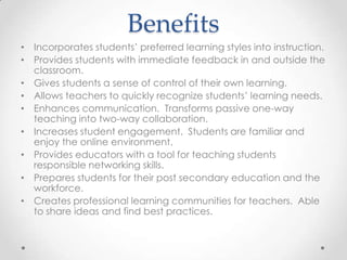 Benefits
• Incorporates students’ preferred learning styles into instruction.
• Provides students with immediate feedback in and outside the
classroom.
• Gives students a sense of control of their own learning.
• Allows teachers to quickly recognize students’ learning needs.
• Enhances communication. Transforms passive one-way
teaching into two-way collaboration.
• Increases student engagement. Students are familiar and
enjoy the online environment.
• Provides educators with a tool for teaching students
responsible networking skills.
• Prepares students for their post secondary education and the
workforce.
• Creates professional learning communities for teachers. Able
to share ideas and find best practices.
 