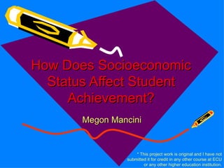 How Does Socioeconomic
  Status Affect Student
     Achievement?
       Megon Mancini


                    * This project work is original and I have not
                submitted it for credit in any other course at ECU
                        or any other higher education institution.
 