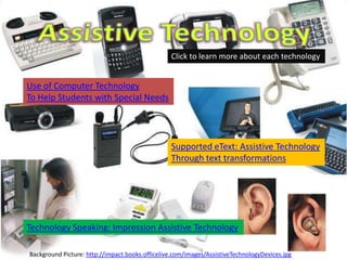 Click to learn more about each technology


Use of Computer Technology
To Help Students with Special Needs




                                                 Supported eText: Assistive Technology
                                                 Through text transformations




Technology Speaking: Impression Assistive Technology

Background Picture: http://impact.books.officelive.com/images/AssistiveTechnologyDevices.jpg
 