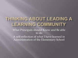 Thinking about Leading a Learning Community What Principals should Know and Be able to do A self-reflection of what I have learned in Administration of the Elementary School 