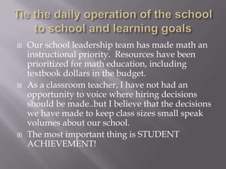 Tie the daily operation of the school to school and learning goalsOur school leadership team has made math an instructional priority.  Resources have been prioritized for math education, including textbook dollars in the budget.As a classroom teacher, I have not had an opportunity to voice where hiring decisions should be made..but I believe that the decisions we have made to keep class sizes small speak volumes about our school. The most important thing is STUDENT ACHIEVEMENT!