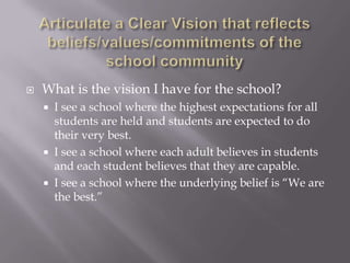 Articulate a Clear Vision that reflects beliefs/values/commitments of the school communityWhat is the vision I have for the school?I see a school where the highest expectations for all students are held and students are expected to do their very best.I see a school where each adult believes in students and each student believes that they are capable.I see a school where the underlying belief is “We are the best.”