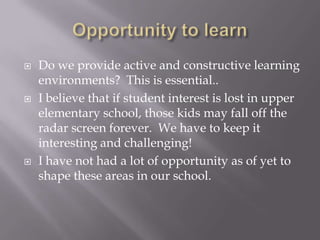 Opportunity to learnDo we provide active and constructive learning environments?  This is essential..I believe that if student interest is lost in upper elementary school, those kids may fall off the radar screen forever.  We have to keep it interesting and challenging!I have not had a lot of opportunity as of yet to shape these areas in our school.