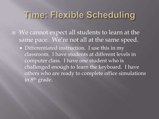 Time: Flexible SchedulingWe cannot expect all students to learn at the same pace.  We’re not all at the same speed.Differentiated instruction.  I use this in my classroom.  I have students at different levels in computer class.  I have one student who is challenged enough to learn the keyboard.  I have others who are ready to complete office simulations in 8th grade.