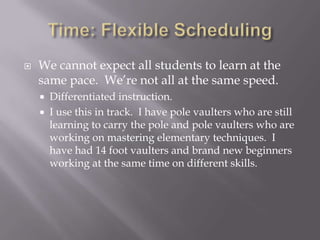 Time: Flexible SchedulingWe cannot expect all students to learn at the same pace.  We’re not all at the same speed.Differentiated instruction.  I use this in track.  I have pole vaulters who are still learning to carry the pole and pole vaulters who are working on mastering elementary techniques.  I have had 14 foot vaulters and brand new beginners working at the same time on different skills.