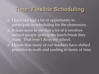 Time: Flexible SchedulingI have not had a lot of opportunity to participate in scheduling for the elementary.It does seem to me that a lot of it revolves around people getting the lunch break they want.  That won’t do in my school.  I know that many of our teachers have shifted priorities to math and reading in terms of time.  