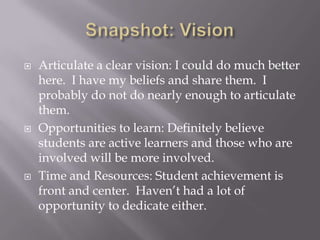 Snapshot: VisionArticulate a clear vision: I could do much better here.  I have my beliefs and share them.  I probably do not do nearly enough to articulate them.Opportunities to learn: Definitely believe students are active learners and those who are involved will be more involved.Time and Resources: Student achievement is front and center.  Haven’t had a lot of opportunity to dedicate either.