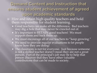 Demand Content and Instruction that ensures student achievement of agreed upon academic standardsHire and retain high quality teachers and hold them responsible for student learning.Good teachers can make all the difference.  Bad teachers may dig a hole that may never be crawled out of.It’s important to RETAIN good teachers!  We must support them and back them up.We must encourage all of our teachers to “keep growing.”  We need to provide regular evaluations to let people know how they are doing!The classroom is not for everyone.  Just because someone is not a skilled teacher doesn’t mean they are not a great person.  Part of the principal’s job may be to help that person discover that they have other valuable contributions that can be made to society.