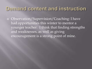 Demand content and instructionObservation/Supervision/Coaching: I have had opportunities this winter to mentor a younger teacher.  I think that finding strengths and weaknesses, as well as giving encouragement is a strong point of mine.