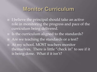 Monitor CurriculumI believe the principal should take an active role in monitoring the progress and pace of the curriculum being delivered.Is the curriculum aligned to the standards?Are we teaching the standards or a test?At my school, MOST teachers monitor themselves.  There is little “check in” to see if it is being done.  What if it isn’t?