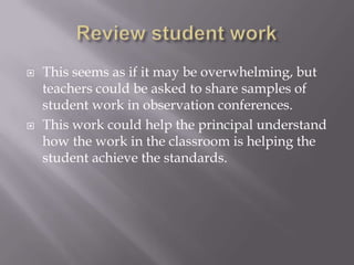 Review student workThis seems as if it may be overwhelming, but teachers could be asked to share samples of student work in observation conferences.  This work could help the principal understand how the work in the classroom is helping the student achieve the standards.