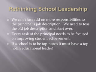 Rethinking School LeadershipWe can’t just add on more responsibilities to the principal’s job description.  We need to toss the old job description and start over.Every task of the principal needs to be focused on improving student achievement.If a school is to be top-notch it must have a top-notch educational leader!