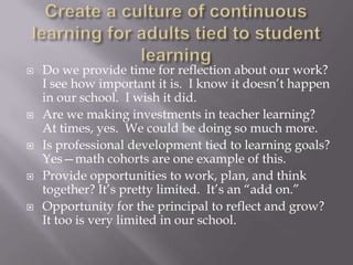 Create a culture of continuous learning for adults tied to student learningDo we provide time for reflection about our work?  I see how important it is.  I know it doesn’t happen in our school.  I wish it did.Are we making investments in teacher learning?  At times, yes.  We could be doing so much more.Is professional development tied to learning goals?  Yes—math cohorts are one example of this.Provide opportunities to work, plan, and think together? It’s pretty limited.  It’s an “add on.”Opportunity for the principal to reflect and grow? It too is very limited in our school.