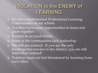 ISOLATION is the ENEMY of LEARNINGWe have implemented Professional Learning Communities at our school.Teachers have some opportunities to learn and grow together.It could be so much better.Some of the communities lack leadership.We still are isolated.  If you are the only Kindergarten teacher in the district, you are still somewhat isolated!Teachers must not feel threatened by learning from each other.