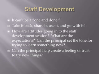 Staff DevelopmentIt can’t be a “one and done.”Take it back, share it, use it, and go with it!How are attitudes going in to the staff development session?  What are the expectations?  Can the principal set the tone for trying to learn something new?Can the principal help create a feeling of trust to try new things?