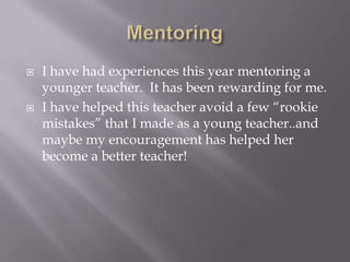 MentoringI have had experiences this year mentoring a younger teacher.  It has been rewarding for me.I have helped this teacher avoid a few “rookie mistakes” that I made as a young teacher..and maybe my encouragement has helped her become a better teacher!