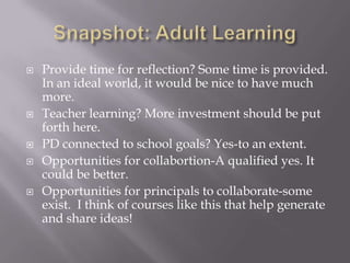 Snapshot: Adult LearningProvide time for reflection? Some time is provided.  In an ideal world, it would be nice to have much more.Teacher learning? More investment should be put forth here.PD connected to school goals? Yes-to an extent.Opportunities for collabortion-A qualified yes. It could be better.Opportunities for principals to collaborate-some exist.  I think of courses like this that help generate and share ideas!