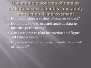 Use multiple sources of data as tools to assess, identify, and apply instructional improvementDo we consider a variety of sources of data?Do I know how to use and analyze data to measure performance?Can I use data to plan instruction and figure out what is needed?Create a school environment comfortable with using data?