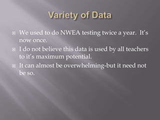 Variety of DataWe used to do NWEA testing twice a year.  It’s now once.I do not believe this data is used by all teachers to it’s maximum potential.It can almost be overwhelming-but it need not be so.