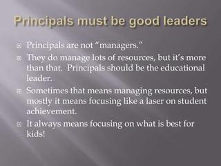 Principals must be good leadersPrincipals are not “managers.”  They do manage lots of resources, but it’s more than that.  Principals should be the educational leader.  Sometimes that means managing resources, but mostly it means focusing like a laser on student achievement.It always means focusing on what is best for kids!