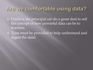 Are we comfortable using data?I believe the principal can do a great deal to sell the concept of how powerful data can be to teachers.Time must be provided to help understand and digest the data!