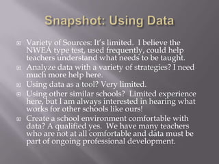 Snapshot: Using DataVariety of Sources: It’s limited.  I believe the NWEA type test, used frequently, could help teachers understand what needs to be taught.Analyze data with a variety of strategies? I need much more help here.Using data as a tool? Very limited.  Using other similar schools?  Limited experience here, but I am always interested in hearing what works for other schools like ours!Create a school environment comfortable with data? A qualified yes.  We have many teachers who are not at all comfortable and data must be part of ongoing professional development.
