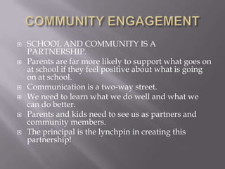 COMMUNITY ENGAGEMENTSCHOOL AND COMMUNITY IS A PARTNERSHIP.Parents are far more likely to support what goes on at school if they feel positive about what is going on at school.Communication is a two-way street.We need to learn what we do well and what we can do better.Parents and kids need to see us as partners and community members.The principal is the lynchpin in creating this partnership!
