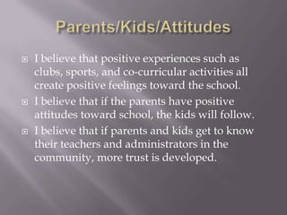 Parents/Kids/AttitudesI believe that positive experiences such as clubs, sports, and co-curricular activities all create positive feelings toward the school.I believe that if the parents have positive attitudes toward school, the kids will follow.I believe that if parents and kids get to know their teachers and administrators in the community, more trust is developed.