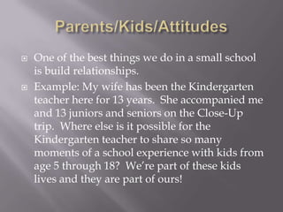 Parents/Kids/AttitudesOne of the best things we do in a small school is build relationships.Example: My wife has been the Kindergarten teacher here for 13 years.  She accompanied me and 13 juniors and seniors on the Close-Up trip.  Where else is it possible for the Kindergarten teacher to share so many moments of a school experience with kids from age 5 through 18?  We’re part of these kids lives and they are part of ours!