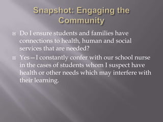 Snapshot: Engaging the CommunityDo I ensure students and families have connections to health, human and social services that are needed?Yes—I constantly confer with our school nurse in the cases of students whom I suspect have health or other needs which may interfere with their learning.