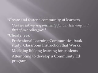 *Create and foster a community of learners*Are we taking responsibility for our learning and that of our colleagues?*Clearly, yes.  Professional Learning Communities-book study: Classroom Instruction that Works.Modeling lifelong learning for studentsAttempting to develop a Community Ed program