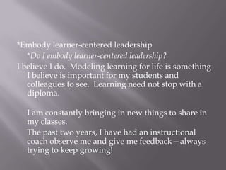*Embody learner-centered leadership*Do I embody learner-centered leadership?I believe I do.  Modeling learning for life is something I believe is important for my students and colleagues to see.  Learning need not stop with a diploma.I am constantly bringing in new things to share in my classes.The past two years, I have had an instructional coach observe me and give me feedback—always trying to keep growing!  
