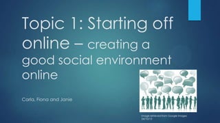 Topic 1: Starting off
online – creating a
good social environment
online
Carla, Fiona and Janie

Image retrieved from Google images
24/10/13

 