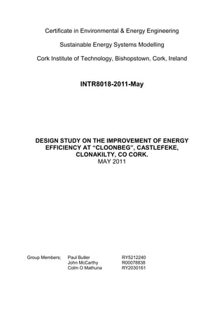 Certificate in Environmental & Energy Engineering
Sustainable Energy Systems Modelling
Cork Institute of Technology, Bishopstown, Cork, Ireland
INTR8018-2011-May
DESIGN STUDY ON THE IMPROVEMENT OF ENERGY
EFFICIENCY AT “CLOONBEG”, CASTLEFEKE,
CLONAKILTY, CO CORK.
MAY 2011
Group Members; Paul Butler RY5212240
John McCarthy R00078838
Colm O Mathuna RY2030161
 