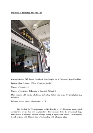 Business 2: Tian Hoe Bak Kut Teh
Current Location: 347, Taman Yoon Fook, Jalan Tampin 70450, Seremban, Negeri Sembilan.
Business Hour: 9.30am – 2.30pm (Closed on Monday)
Number of branches: 0
Number of employees: 4 (Tuesday to Saturday), 5 (Sunday)
Main products sold: bak kut teh, braised pork’s leg, chicken wine soup, clay-pot chicken rice,
herbal tea
Estimated current number of customers: > 150
Tian Hoe Bak Kut Teh was founded by Siew Kon Sin in 1981. The person who accepted
our interview is Siew Kon Sin’s son, Ken Siew. Their restaurant looks like a traditional shop,
there are a lot of medicinal materials arranged orderly in a glass frame cabinet. This restaurant
is well equipped with different sizes of cooker along with a hygienic place.
 