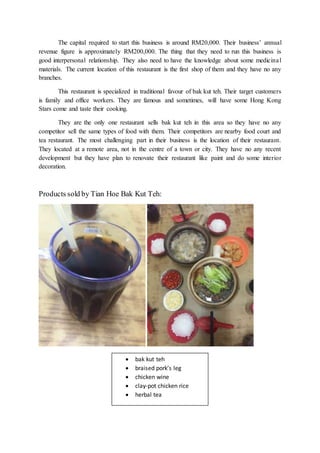 The capital required to start this business is around RM20,000. Their business’ annual
revenue figure is approximately RM200,000. The thing that they need to run this business is
good interpersonal relationship. They also need to have the knowledge about some medicinal
materials. The current location of this restaurant is the first shop of them and they have no any
branches.
This restaurant is specialized in traditional favour of bak kut teh. Their target customers
is family and office workers. They are famous and sometimes, will have some Hong Kong
Stars come and taste their cooking.
They are the only one restaurant sells bak kut teh in this area so they have no any
competitor sell the same types of food with them. Their competitors are nearby food court and
tea restaurant. The most challenging part in their business is the location of their restaurant.
They located at a remote area, not in the centre of a town or city. They have no any recent
development but they have plan to renovate their restaurant like paint and do some interior
decoration.
Products sold by Tian Hoe Bak Kut Teh:
 bak kut teh
 braised pork’s leg
 chicken wine
 clay-pot chicken rice
 herbal tea
 