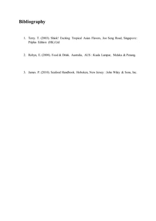 Bibliography
1. Terry. T. (2003). Shiok! Exciting Tropical Asian Flavors, Joo Seng Road, Singapore:
Priplus Edition (HK) Ltd
2. Robyn, E. (2008). Food & Drink. Australia, AUS : Kuala Lumpur, Melaka & Penang.
3. James. P. (2010). Seafood Handbook. Hoboken, New Jersey : John Wiley & Sons, Inc.
 