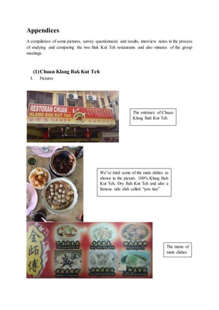 Appendices
A compilation of some pictures, survey questionnaire and results, interview notes in the process
of studying and comparing the two Bak Kut Teh restaurants and also minutes of the group
meetings.
(1)Chuan Klang Bak Kut Teh
I. Pictures
The entrance of Chuan
Klang Bah Kut Teh
The menu of
main dishes
We’ve tried some of the main dishes as
shown in the picture. 100% Klang Bah
Kut Teh, Dry Bah Kut Teh and also a
famous side dish called “you tiao”
 