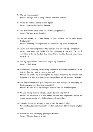 7) Who are your customers?
Answer: Any age, such as family, students and office workers.
8) What is the business’ annual revenue figure?
Answer: Less than five hundred thousand.
9) How many branch offices/stores do you have (if applicable)?
Answer: We have no any branches.
10) Can you provide us a brief history of your business and its most recent
developments?
Answer: No history can be provided and we have no any recent development.
11) Do you have many competitors? Who are they? Who are your top 3 competitors?
Answer: Yes, there have 6 Bak Kut Teh restaurants in this area. The top 3
competitors is Da De Bak Kut Teh, Chuan Chiew Bak Kut Teh and Ming Siang
Bak Kut Teh.
12) How big is your market share as well as your top competitors?
Answer: I don’t know.
13) Is the business constantly facing strong competition from other competitors? What
strategies have they used to compete with you?
Answer: No, usually we discuss together the method to increase the customer and
if any one of us want to increase the price of products, we will increase it together.
14) How do you compete with your competitors (i.e. what strategies do you employ to
divert customers away from your competitors?
Answer: We have no use any strategies. We will solve the problem together.
15) Are your pricing decisions strongly affected by your competitors?
Answer: No, because all of us have almost the same price of products, we will no
increase or decrease the price before discuss with each other.
16) Generally, do you feel it is easy or hard to enter this market? Why?
Answer: Hard, because there are a lot of sellers and you are difficult to earn a higher
profit.
17) What are the most challenging part in your business?
Answer: When the business is bad.
 