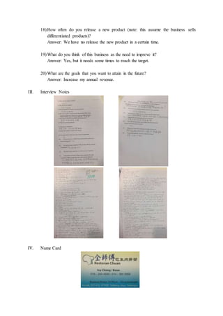 18) How often do you release a new product (note: this assume the business sells
differentiated products)?
Answer: We have no release the new product in a certain time.
19) What do you think of this business as the need to improve it?
Answer: Yes, but it needs some times to reach the target.
20) What are the goals that you want to attain in the future?
Answer: Increase my annual revenue.
III. Interview Notes
IV. Name Card
 