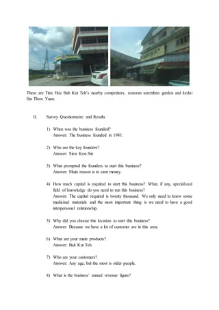 These are Tian Hoe Bah Kut Teh’s nearby competitors, restoran seremban garden and kedai
Sin Thow Yuen.
II. Survey Questionnaire and Results
1) When was the business founded?
Answer: The business founded in 1981.
2) Who are the key founders?
Answer: Siew Kon Sin
3) What prompted the founders to start this business?
Answer: Main reason is to earn money.
4) How much capital is required to start this business? What, if any, specialized
field of knowledge do you need to run this business?
Answer: The capital required is twenty thousand. We only need to know some
medicinal materials and the most important thing is we need to have a good
interpersonal relationship.
5) Why did you choose this location to start this business?
Answer: Because we have a lot of customer are in this area.
6) What are your main products?
Answer: Bak Kut Teh
7) Who are your customers?
Answer: Any age, but the most is older people.
8) What is the business’ annual revenue figure?
 