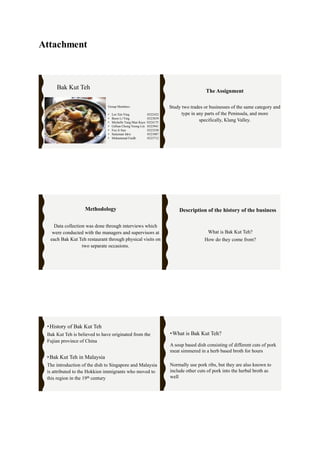 Attachment
Bak Kut Teh
Group Members:
• Lee Xin Ying 0322432
• Boon Li Ying 0323839
• Michelle Tung Man Kaye 0324175
• Gillian Chong Yeong Lin 0323941
• Foo Ji Sun 0323550
• Sulaiman Idris 0321087
• Muhammad Faidh 0323712
Study two trades or businesses of the same category and
type in any parts of the Peninsula, and more
specifically, Klang Valley.
The Assignment
Data collection was done through interviews which
were conducted with the managers and supervisors at
each Bak Kut Teh restaurant through physical visits on
two separate occasions.
Methodology
What is Bak Kut Teh?
How do they come from?
Description of the history of the business
•History of Bak Kut Teh
Bak Kut Teh is believed to have originated from the
Fujian province of China
•Bak Kut Teh in Malaysia
The introduction of the dish to Singapore and Malaysia
is attributed to the Hokkien immigrants who moved to
this region in the 19th century
•What is Bak Kut Teh?
A soup based dish consisting of different cuts of pork
meat simmered in a herb based broth for hours
Normally use pork ribs, but they are also known to
include other cuts of pork into the herbal broth as
well
 