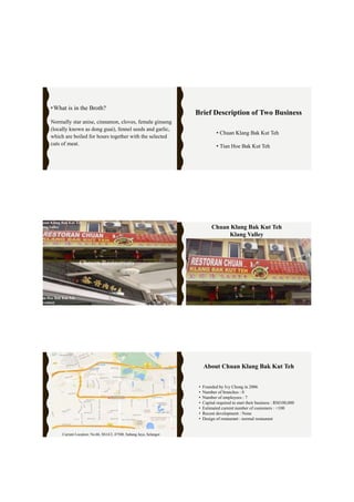 •What is in the Broth?
Normally star anise, cinnamon, cloves, female ginseng
(locally known as dong guai), fennel seeds and garlic,
which are boiled for hours together with the selected
cuts of meat.
Brief Description of Two Business
• Chuan Klang Bak Kut Teh
• Tian Hoe Bak Kut Teh
Tian Hoe Bak Kut Teh
Seremban
Chuan Klang Bak Kut Teh
Klang Valley
Chosen Restaurants
Chuan Klang Bak Kut Teh
Klang Valley
Current Location: No.66, SS14/2, 47500, Subang Jaya, Selangor.
• Founded by Ivy Chong in 2006
• Number of branches : 0
• Number of employees : 7
• Capital required to start their business : RM100,000
• Estimated current number of customers : <100
• Recent development : None
• Design of restaurant : normal restaurant
About Chuan Klang Bak Kut Teh
 