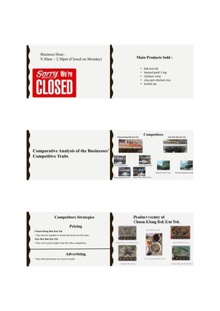 Business Hour :
9.30am – 2.30pm (Closed on Monday) Main Products Sold :
• bak kut teh
• braised pork’s leg
• chicken wine
• clay-pot chicken rice
• herbal tea
Comparative Analysis of the Businesses’
Competitive Traits
Da De Bah Kut Teh
Chuan Chiew Bah Kut TehMing Siang Bak Kut Teh
Yu Kee Bak Kut Teh
Chuan Klang Bak Kut Teh Tian Hoe Bak Kut Teh
Restoran Seremban GardenKedai Sin Thow Yuen
Competitors
Pricing
Chuan Klang Bak Kut Teh
• they discuss together to ensure the prices are the same.
Tian Hoe Bak Kut Teh
• they set its prices higher than the other competitors.
Advertising
• they both advertised via word of mouth
Competitors Strategies
 